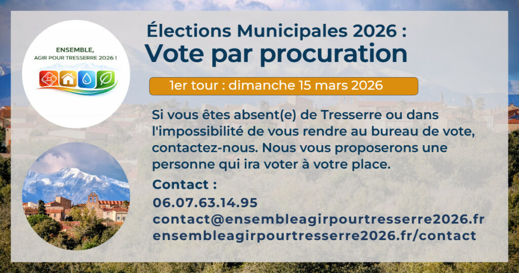 Le logo de la liste Ensemble, agir pour Tresserre 2026 une photo de Tresserre avec le Canigou en arrière-plan. Et le texte élections municipales 2026, Vote par procuration. Si vous êtes absent(e) de Tresserre ou dans l'impossibilité de vous rendre au bureau de vote, contactez-nous. Nous vous proposerons une personne qui ira voter à votre place. Portable : 06.07.63.14.95 Mail : https://ensembleagirpourtresserre2026.fr/contact