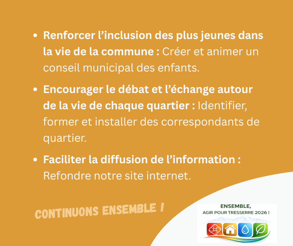 Renforcer l’inclusion des plus jeunes dans la vie de la commune : créer et animer un conseil municipal des enfants.

Encourager le débat et l’échange autour de la vie de chaque quartier : identifier, former et installer des correspondants de quartier.

Faciliter la diffusion de l’information : refondre notre site internet.

CONTINUONS ENSEMBLE !