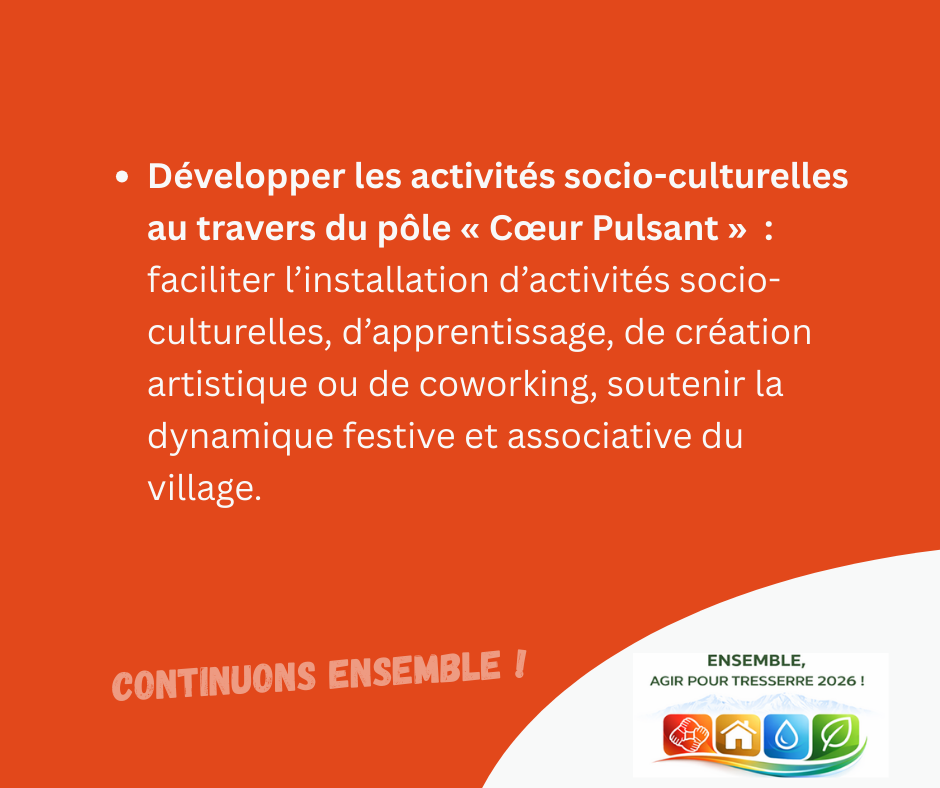 Développer les activités socio-culturelles au travers du pôle « Cœur Pulsant » : faciliter l’installation d’activités socio-culturelles, d’apprentissage, de création artistique ou de coworking, soutenir la dynamique festive et associative du village.

CONTINUONS ENSEMBLE !