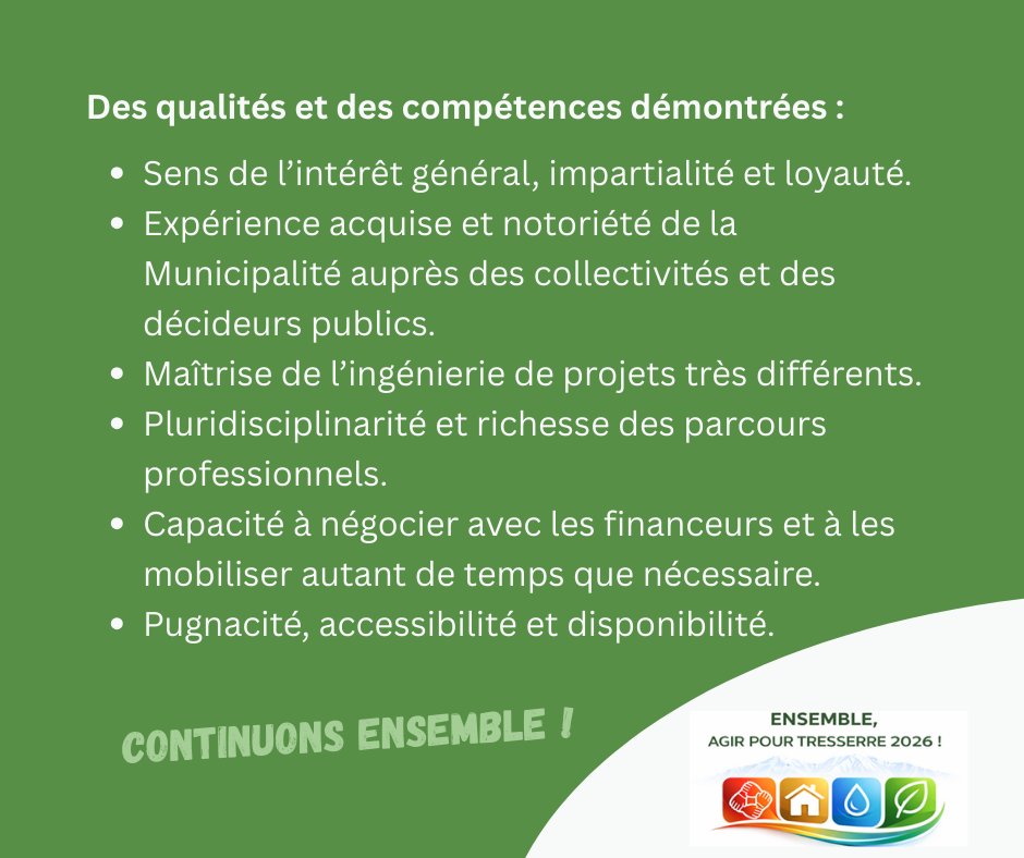 Des qualités et des compétences démontrées :

Sens de l’intérêt général, impartialité et loyauté.

Expérience acquise et notoriété de la municipalité auprès des collectivités et des décideurs publics.

Maîtrise de l’ingénierie de projets très différents.

Pluridisciplinarité et richesse des parcours professionnels.

Capacité à négocier avec les financeurs et à les mobiliser autant de temps que nécessaire.

Pugnacité, accessibilité et disponibilité.

CONTINUONS ENSEMBLE !
Et le logo de la liste Ensemble agir pour Tresserre 2026 mené par Michel Thiriet le maire sortant.